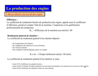 3 Durée effective du travail des engins
La production des engins
3- Durée effective du travail des engins
Efficience :
Le coefficient de rendement horaire de production des engins, appelé aussi le coefficient
d’efficience, prend en compte l’état de la machine, l’expérience et la qualification
professionnelle du conducteur
K e = (Efficience de la machine (en min/h)) / 60
Rendement général de chantier :
Le coefficient de rendement général d’un chantier dépend :
• de l’organisation du chantier ;
• de l’adaptation du matériel à un travail donné ;
• de l’état du matériel ;
• des conditions météorologiques prises en compte.
K e ch. = (Temps réellement (min)) / 60 (min)
Le coefficient de rendement général d’un chantier se situe:
61
• entre 0,75 et 0,80 pour les grands travaux ;
• entre 0,50 et 0,70 pour les petits chantiers suivant leurs localisations, les moyens mis en œuvre et leur nature ;
• entre 0,50 et 0,60 pour les chantiers situés en zone urbaine.
 
