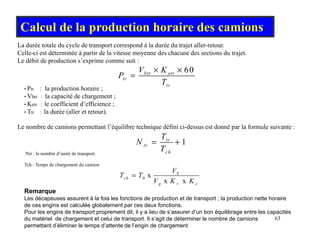 Calcul de la production horaire des camions
La durée totale du cycle de transport correspond à la durée du trajet aller-retour
(m3/h)
60
btr etr
V K
P
× ×
=
La durée totale du cycle de transport correspond à la durée du trajet aller-retour.
Celle-ci est déterminée à partir de la vitesse moyenne des chacune des sections du trajet.
Le débit de production s’exprime comme suit :
tr
tr
P
T
=
• Ptr : la production horaire ;
• Vbtr : la capacité de chargement ;
• Ketr : le coefficient d’efficience ;
1
t
T
N
• Ttr : la durée (aller et retour).
Le nombre de camions permettant l’équilibre technique défini ci-dessus est donné par la formule suivante :
1
tr
tr
ch
T
N
T
= +
Ntr : le nombre d’unité de transport.
Tch : Temps de chargement du camion
V
0 x
x x
b
ch
g r e
V
T T
V K K
=
Remarque
Les décapeuses assurent à la fois les fonctions de production et de transport ; la production nette horaire
63
p p p p
de ces engins est calculée globalement par ces deux fonctions.
Pour les engins de transport proprement dit, il y a lieu de s’assurer d’un bon équilibrage entre les capacités
du matériel de chargement et celui de transport. Il s’agit de déterminer le nombre de camions
permettant d’éliminer le temps d’attente de l’engin de chargement
 