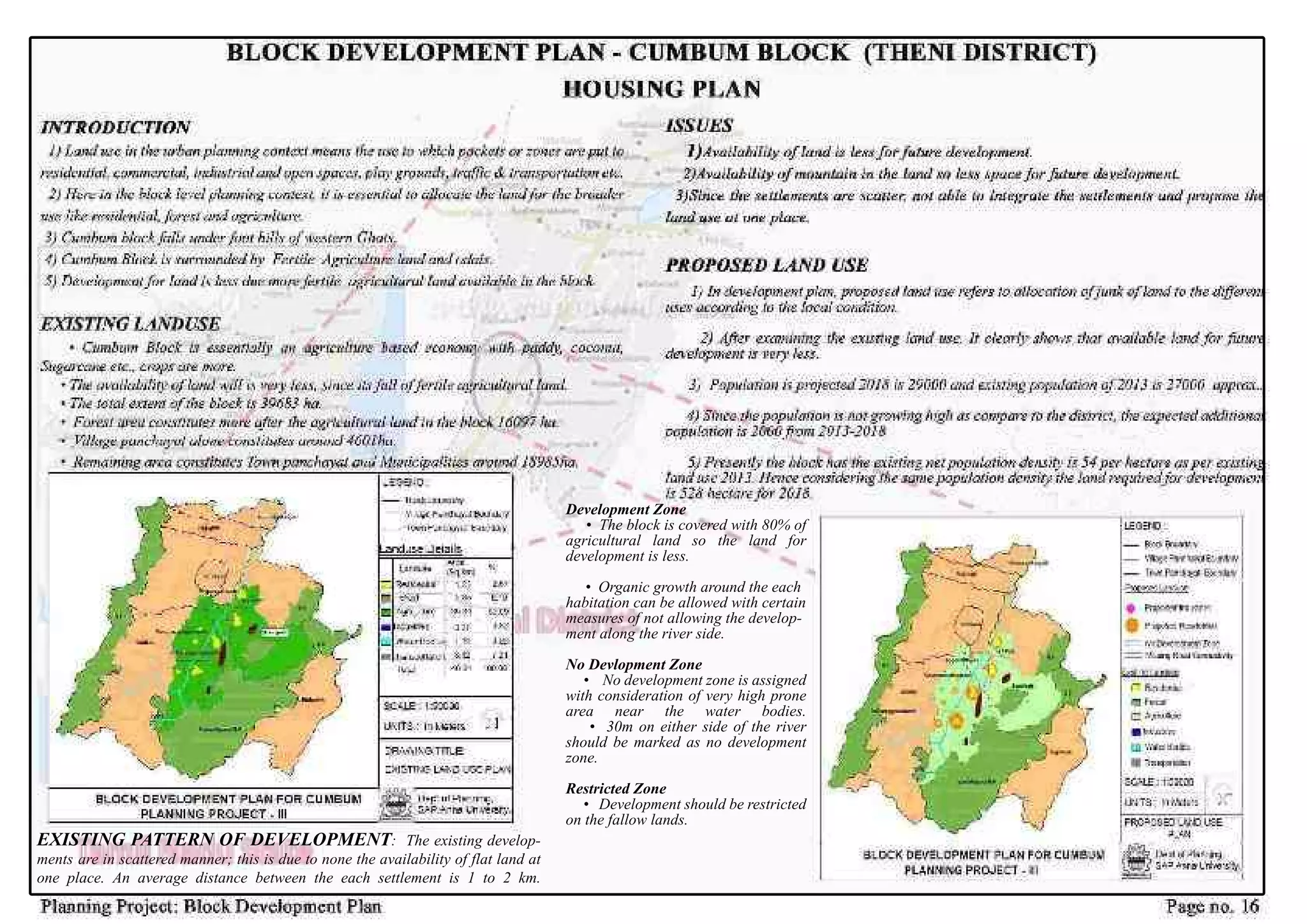 EXISTINGPATTERNOFDEVELOPMENT:Theexistingdevelop-
mentsareinscatteredmanner;thisisduetononetheavailabilityofflatlandat
oneplace.Anaveragedistancebetweentheeachsettlementis1to2km.
DevelopmentZone
•Theblockiscoveredwith80%of
agriculturalland so the land for
developmentisless.
•Organicgrowtharoundtheeach
habitationcanbeallowedwithcertain
measuresofnotallowingthedevelop-
mentalongtheriverside.
NoDevlopmentZone
• Nodevelopmentzoneisassigned
withconsiderationofveryhighprone
area near the water bodies.
•30moneithersideoftheriver
shouldbemarkedasnodevelopment
zone.
RestrictedZone
•Developmentshouldberestricted
onthefallowlands.