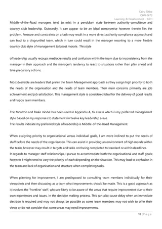 Cairo Okba
CHN 0673
Learning & Development - KCH
10 | P a g e
Middle-of-the-Road managers tend to exist in a pendulum state between authority-compliance and
country club leadership. Outwardly, it can appear to be an ideal compromise however therein lies the
problem. Pressure and constraints on a task may result in a more direct authority compliance approach and
can lead to a disgruntled team, which in turn could result in the manager resorting to a more flexible
country club style of management to boost morale. This style
of leadership usually recoups mediocre results and confusion within the team due to inconsistency from the
manager in their approach and the manager’s tendency to react to situations rather than plan ahead and
take precursory actions.
Most desirable are leaders that prefer the Team Management approach as they assign high priority to both
the needs of the organisation and the needs of team members. Their main concerns primarily are job
achievement and job satisfaction. This management style is considered ideal for the delivery of good results
and happy team members.
The Moulton and Blake model has been used in Appendix A, to assess which is my preferred management
style based on my responses to statements in twelve key leadership areas.
The results indicate my preferred style of leadership is Middle-of-the-Road Management.
When assigning priority to organisational versus individual goals, I am more inclined to put the needs of
staff before the needs of the organisation. This can assist in providing an environment of high morale within
the team, however may result in targets and tasks not being completed to standard or within deadlines.
In regards to manager-staff relationships, I pursue to accommodate both the organisational and staff goals;
however I might tend to vary the priority of each depending on the situation. This may lead to confusion in
the team and lack of organisation and structure when completing tasks.
When planning for improvement, I am predisposed to consulting team members individually for their
viewpoints and then discussing as a team what improvements should be made. This is a good approach as
it involves the ‘frontline’ staff, who are likely to be aware of the areas that require improvement due to their
own experiences and issues, in the decision making process. This can also cause delay when an immediate
decision is required and may not always be possible as some team members may not wish to offer their
views or do not consider that some areas may need improvements.
 