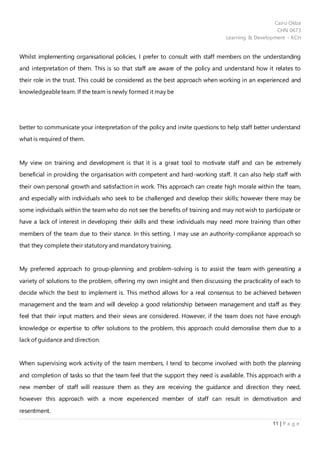 Cairo Okba
CHN 0673
Learning & Development - KCH
11 | P a g e
Whilst implementing organisational policies, I prefer to consult with staff members on the understanding
and interpretation of them. This is so that staff are aware of the policy and understand how it relates to
their role in the trust. This could be considered as the best approach when working in an experienced and
knowledgeableteam. If the team is newly formed it may be
better to communicate your interpretation of the policy and invite questions to help staff better understand
what is required of them.
My view on training and development is that it is a great tool to motivate staff and can be extremely
beneficial in providing the organisation with competent and hard-working staff. It can also help staff with
their own personal growth and satisfaction in work. This approach can create high morale within the team,
and especially with individuals who seek to be challenged and develop their skills; however there may be
some individuals within the team who do not see the benefits of training and may not wish to participate or
have a lack of interest in developing their skills and these individuals may need more training than other
members of the team due to their stance. In this setting, I may use an authority-compliance approach so
that they complete their statutory and mandatory training.
My preferred approach to group-planning and problem-solving is to assist the team with generating a
variety of solutions to the problem, offering my own insight and then discussing the practicality of each to
decide which the best to implement is. This method allows for a real consensus to be achieved between
management and the team and will develop a good relationship between management and staff as they
feel that their input matters and their views are considered. However, if the team does not have enough
knowledge or expertise to offer solutions to the problem, this approach could demoralise them due to a
lack of guidance and direction.
When supervising work activity of the team members, I tend to become involved with both the planning
and completion of tasks so that the team feel that the support they need is available. This approach with a
new member of staff will reassure them as they are receiving the guidance and direction they need,
however this approach with a more experienced member of staff can result in demotivation and
resentment.
 