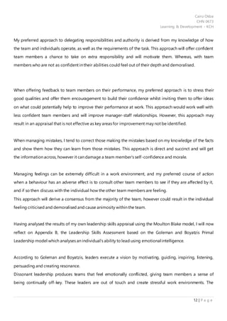 Cairo Okba
CHN 0673
Learning & Development - KCH
12 | P a g e
My preferred approach to delegating responsibilities and authority is derived from my knowledge of how
the team and individuals operate, as well as the requirements of the task. This approach will offer confident
team members a chance to take on extra responsibility and will motivate them. Whereas, with team
members who are not as confident in their abilities could feel out of their depth and demoralised.
When offering feedback to team members on their performance, my preferred approach is to stress their
good qualities and offer them encouragement to build their confidence whilst inviting them to offer ideas
on what could potentially help to improve their performance at work. This approach would work well with
less confident team members and will improve manager-staff relationships. However, this approach may
result in an appraisal that is not effective as key areas for improvement may not be identified.
When managing mistakes, I tend to correct those making the mistakes based on my knowledge of the facts
and show them how they can learn from those mistakes. This approach is direct and succinct and will get
the information across, however it can damage a team member’s self-confidence and morale.
Managing feelings can be extremely difficult in a work environment, and my preferred course of action
when a behaviour has an adverse effect is to consult other team members to see if they are affected by it,
and if so then discuss with the individual how the other team members are feeling.
This approach will derive a consensus from the majority of the team, however could result in the individual
feeling criticised and demoralised and cause animosity within the team.
Having analysed the results of my own leadership skills appraisal using the Moulton Blake model, I will now
reflect on Appendix B, the Leadership Skills Assessment based on the Goleman and Boyatzis Primal
Leadership model which analyses an individual’s ability to lead using emotional intelligence.
According to Goleman and Boyatzis, leaders execute a vision by motivating, guiding, inspiring, listening,
persuading and creating resonance.
Dissonant leadership produces teams that feel emotionally conflicted, giving team members a sense of
being continually off-key. These leaders are out of touch and create stressful work environments. The
 