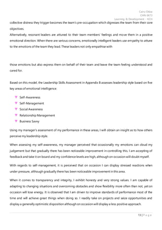 Cairo Okba
CHN 0673
Learning & Development - KCH
13 | P a g e
collective distress they trigger becomes the team’s pre-occupation which digresses the team from their core
objectives.
Alternatively, resonant leaders are attuned to their team members’ feelings and move them in a positive
emotional direction. When there are serious concerns, emotionally intelligent leaders use empathy to attune
to the emotions of the team they lead. These leaders not only empathise with
those emotions but also express them on behalf of their team and leave the team feeling understood and
cared for.
Based on this model, the Leadership Skills Assessment in Appendix B assesses leadership style based on five
key areas of emotional intelligence:
Self-Awareness
Self-Management
Social Awareness
Relationship Management
Business Savvy
Using my manager’s assessment of my performance in these areas, I will obtain an insight as to how others
perceive my leadership style.
When assessing my self-awareness, my manager perceived that occasionally my emotions can cloud my
judgement but that gradually there has been noticeable improvement in controlling this. I am accepting of
feedback and take it on board and my confidence levels are high, although on occasion will doubt myself.
With regards to self-management, it is perceived that on occasion I can display stressed reactions when
under pressure, although gradually there has been noticeable improvement in this area.
When it comes to transparency and integrity, I exhibit honesty and very strong values. I am capable of
adapting to changing situations and overcoming obstacles and show flexibility more often than not, yet on
occasion will lose energy. It is observed that I am driven to improve standards of performance most of the
time and will achieve great things when doing so. I readily take on projects and seize opportunities and
display a generally optimistic disposition although on occasion will display a less positive approach.
 