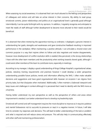 Cairo Okba
CHN 0673
Learning & Development - KCH
14 | P a g e
When assessing my social awareness, it is observed that I am much attuned to the feelings and perspectives
of colleagues and visitors and will take an active interest in their concerns. My ability to read group
emotional currents, power relationships and politics at an organisational level is generally good although
intermittently I can be quite forthright with my opinions. In addition, I regularly recognise and anticipate to
meet the needs of staff although further development to become more attuned to their needs would be
beneficial.
It is observed that when mentoring the apprentice training co-ordinator, I displayed a genuine interest in
understanding her goals, strengths and weaknesses and gave constructive feedback resulting in improved
performance in the workplace. When maintaining a positive attitude, I can articulate a shared vision and
common purpose in a way that inspires others to follow and also negotiate and resolve disagreements,
however more development of conflict resolution skills is needed. Also perceived, is the strong relationships
I have with the other team members and the productivity when working towards shared goals, although I
could assist other members of the team to contribute more, especially in meetings.
According to my manager, I display a good understanding of Kings College Hospital’s organisational values,
policies, statutory training requirements and practices however I could develop a wider perspective
understanding possible future policies, trends and information affecting the NHS. I often make valuable
decisions and suggestions and have good organisational skills however on occasion I can digress from
priority tasks, but that dissipates when motivated. Additionally, I often maintain a balanced viewpoint and
keep issues and challenges in context although it is perceived that I need to identify with the NHS more as
a business.
Having better understood my own perspective as well as the perspective of others and areas where
improvement is needed, I can better understand how to develop my leadership style.
Emotional self-control and self-management requires the most discipline to improve as it requires patience
and mental forbearance not to succumb to pressures or react in a negative manner. In future, I will take
time to consider my responses and decisions. This will lead to better understanding of the task or problem
and what is required and will reduce stress and pressure. This will also help in communicating effectively
with other staff and maintaining professionalism.
 