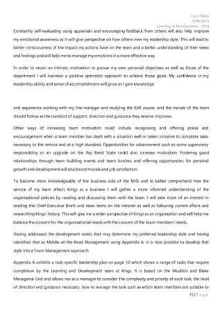 Cairo Okba
CHN 0673
Learning & Development - KCH
15 | P a g e
Constantly self-evaluating using appraisals and encouraging feedback from others will also help improve
my emotional awareness as it will give perspective on how others view my leadership style. This will lead to
better consciousness of the impact my actions have on the team and a better understanding of their views
and feelings and will help me to manage my emotions in a more effective way.
In order to retain an intrinsic motivation to pursue my own personal objectives as well as those of the
department I will maintain a positive optimistic approach to achieve those goals. My confidence in my
leadership ability and sense of accomplishment will grow as I gain knowledge
and experience working with my line manager and studying the ILM course, and the morale of the team
should follow as the standard of support, direction and guidance they receive improves.
Other ways of increasing team motivation could include recognising and offering praise and
encouragement when a team member has dealt with a situation well or taken initiative to complete tasks
necessary to the service and at a high standard. Opportunities for advancement such as some supervisory
responsibility or an upgrade on the Pay Band Scale could also increase motivation. Fostering good
relationships through team building events and team lunches and offering opportunities for personal
growth and development will also boost moraleand job satisfaction.
To become more knowledgeable of the business side of the NHS and to better comprehend how the
service of my team affects Kings as a business I will gather a more informed understanding of the
organisational policies by reading and discussing them with the team. I will take more of an interest in
reading the Chief Executive Briefs and news items on the intranet as well as following current affairs and
researching Kings’ history. This will give me a wider perspective of Kings as an organisation and will help me
balance the concern for the organisational needs with the concern of the team members’ needs.
Having addressed the development needs that may determine my preferred leadership style and having
identified that as Middle-of-the-Road Management using Appendix A, it is now possible to develop that
style into a Team Management approach.
Appendix A exhibits a task-specific leadership plan on page 10 which shows a range of tasks that require
completion by the Learning and Development team at Kings. It is based on the Moulton and Blake
Managerial Grid and allows me as a manager to consider the complexity and priority of each task, the level
of direction and guidance necessary, how to manage the task such as which team members are suitable to
 