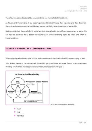 Cairo Okba
CHN 0673
Learning & Development - KCH
2 | P a g e
These four characteristics can all be condensed into one main attribute: Credibility.
As Kouzes and Posner state, it is a leader’s perceived trustworthiness, their expertise and their dynamism
that ultimately determines how credible they are and credibility is the foundation of leadership.
Having established that credibility is a vital attribute to any leader, the different approaches to leadership
can now be examined for a better understanding on which leadership styles to adopt and when to
implement them.
SECTION 1: UNDERSTAND LEADERSHIP STYLES
When adopting a leadership style, it is first vital to understand the situation in which you are trying to lead.
John Adair’s theory of “Action-centred Leadership” proposed there are three factors to consider when
deciding which style is most appropriate to the situation as shown in Figure 1:
Fig.1- John Adair’s Model of Leadership
Team
Task
Individual
 