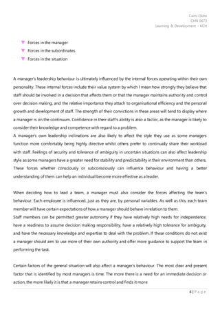 Cairo Okba
CHN 0673
Learning & Development - KCH
4 | P a g e
Forces in the manager
Forces in the subordinates
Forces in the situation
A manager’s leadership behaviour is ultimately influenced by the internal forces operating within their own
personality. These internal forces include their value system by which I mean how strongly they believe that
staff should be involved in a decision that affects them or that the manager maintains authority and control
over decision making, and the relative importance they attach to organisational efficiency and the personal
growth and development of staff. The strength of their convictions in these areas will tend to display where
a manager is on the continuum. Confidence in their staff’s ability is also a factor, as the manager is likely to
consider their knowledge and competence with regard to a problem.
A manager’s own leadership inclinations are also likely to affect the style they use as some managers
function more comfortably being highly directive whilst others prefer to continually share their workload
with staff. Feelings of security and tolerance of ambiguity in uncertain situations can also affect leadership
style as some managers have a greater need for stability and predictability in their environment than others.
These forces whether consciously or subconsciously can influence behaviour and having a better
understanding of them can help an individual become more effective as a leader.
When deciding how to lead a team, a manager must also consider the forces affecting the team’s
behaviour. Each employee is influenced, just as they are, by personal variables. As well as this, each team
member will have certain expectations of how a manager should behave in relation to them.
Staff members can be permitted greater autonomy if they have relatively high needs for independence,
have a readiness to assume decision making responsibility, have a relatively high tolerance for ambiguity,
and have the necessary knowledge and expertise to deal with the problem. If these conditions do not exist
a manager should aim to use more of their own authority and offer more guidance to support the team in
performing the task.
Certain factors of the general situation will also affect a manager’s behaviour. The most clear and present
factor that is identified by most managers is time. The more there is a need for an immediate decision or
action, the more likely it is that a manager retains control and finds it more
 