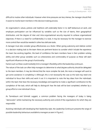 Cairo Okba
CHN 0673
Learning & Development - KCH
5 | P a g e
difficult to involve other individuals. However when time pressures are less intense, the manager should find
it easier to involve team members in the decision making process.
An organisation’s values, policies and traditions will undeniably factor in to staff behaviours at work, and
employee participation can be influenced by variables such as the size of teams, their geographical
distribution, and the degree of inter and intra-organisational security required to achieve organisational
objectives. If there is a need for confidentiality in a task, it may be necessary for the manager to exercise
more control than would be needed in other less delicate tasks.
A manager must also consider group effectiveness as a factor. When giving autonomy and relative control
in a decision making task to the team there are pertinent factors to consider which include the experience
the team has working together, the level of confidence the team members have in their problem-solving
ability and other group variables such as cohesiveness and commonality of purpose as these will exert
significant influence on the group’s functionality.
Factors such as these could markedly limit a manager’s flexibility within the leadership continuum.
The nature of the task can often help managers to determine to what degree authority should be delegated
to the team members. It may be inferred that the more complex the task, the more a manager will want to
get some assistance in completing it. Although, this is not necessarily the case as the task may need one
individual to focus their skills and work it out. It is important to note the key ideas from the individuals
within the team that have the necessary knowledge and expertise to make a significant contribution to the
completion of the task, which will help to distinguish how the task will be best completed, whether by a
group effort or one individual’s focus.
As Tannebaum and Schmidt suggest, a common problem facing the managers of today is being
“democratic” whilst maintaining the necessary authority and control of the organisations for which they are
responsible.
Assisting individuals with developing their leadership style, the Leadership Continuum presents the range of
possible leadership behaviours availableto managers as seen in Figure 2.
 