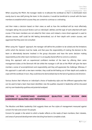 Cairo Okba
CHN 0673
Learning & Development - KCH
8 | P a g e
When acquiring the PRUH, the manager needs to re-allocate the workload so that it is distributed more
evenly due to new staff joining the team. In this situation, it would be beneficial to consult with the team
members to establish which courses they are content to continue co-ordinating
and then make a decision based on their views as well as how the workload will be most effectively
managed, taking into account factors such as individuals’ abilities and the type of work attached with each
course. If the team members are not asked for their views and instead a more direct approach is used to
allocate courses, staff could be left feeling demoralised, out of their depth with certain courses, and
aggrieved that they were not consulted.
When using the “Support” approach, the manager will define the problem to be solved and the limitations
within which the decision must be made, and then pass the responsibility of making the decision to the
team or alternatively become involved in the group discussion and have the same decision making
responsibility as the other team members so it is an equally shared effort to come to a solution.
Using this approach with an experienced confident member of the team by offering them some
management duties at the Denmark Hill site whilst the manager is off-site at the PRUH will give the team
member a sense of accomplishment and responsibility and they will appreciate the challenge. Whereas, if
this approach is used with a new team member, they could be left feeling out of their depth and unable to
cope with the workload. In turn, they could become demoralised due to the lack of guidance and direction.
Various factors that influence an individual’s choice of leadership style and the different approaches that
can be used to lead a team have been identified, now the qualities required in leadership will be discussed
and my own leadership qualities and potential analysed.
SECTION 2: UNDERSTAND LEADERSHIP QUALITIES AND REVIEW OWN
LEADERSHIP QUALITIES AND POTENTIAL
The Moulton and Blake Leadership Grid suggests there are five styles of management measured against
concern for task and concern for people.
Concern for people is the extent to which a leader reflects on the needs of team members, their interests,
and areas of personal development when deciding how best to complete a task.
 