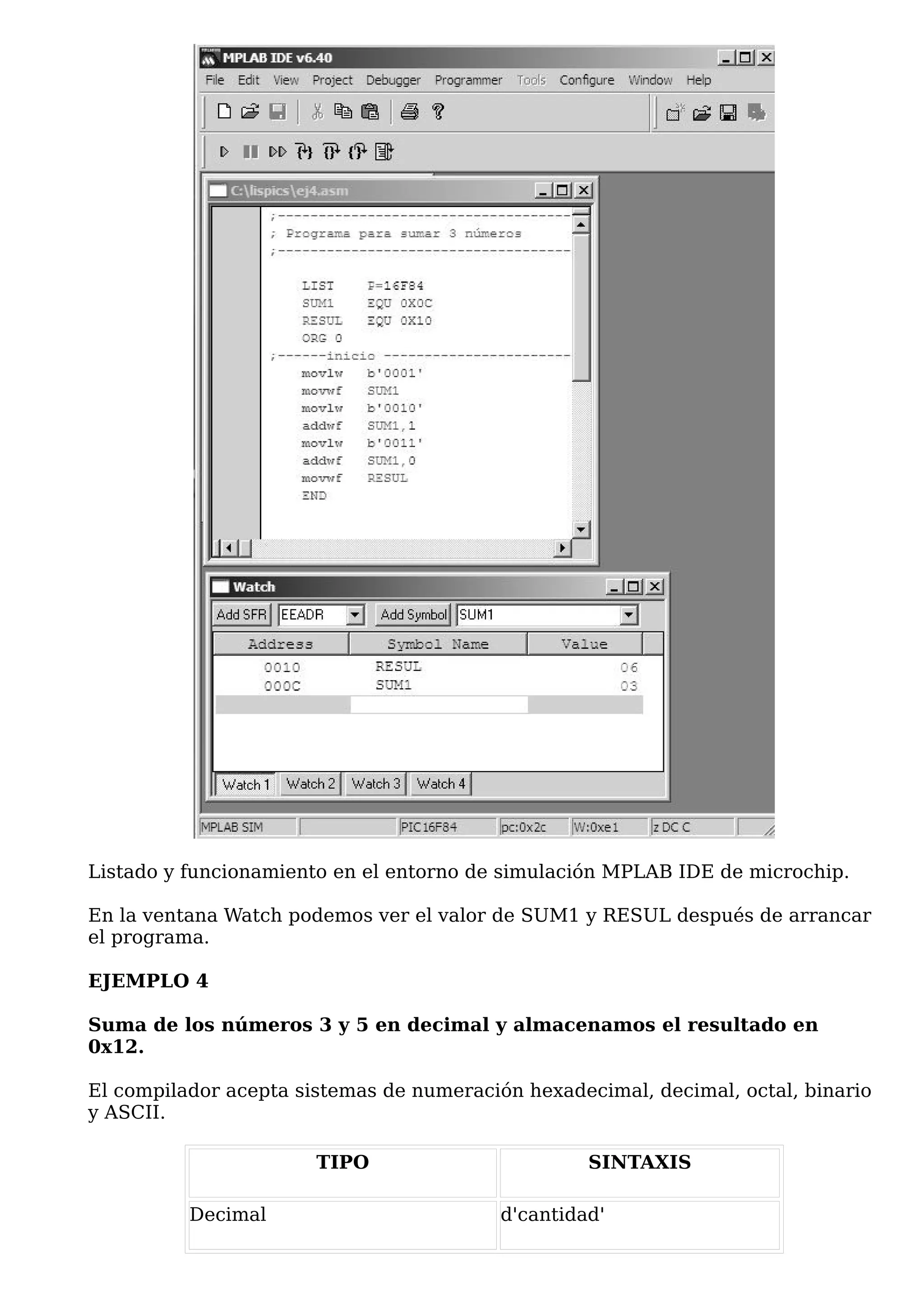 Listado y funcionamiento en el entorno de simulación MPLAB IDE de microchip.

En la ventana Watch podemos ver el valor de SUM1 y RESUL después de arrancar
el programa.

EJEMPLO 4

Suma de los números 3 y 5 en decimal y almacenamos el resultado en
0x12.

El compilador acepta sistemas de numeración hexadecimal, decimal, octal, binario
y ASCII.

                       TIPO                        SINTAXIS

          Decimal                         d'cantidad'
 