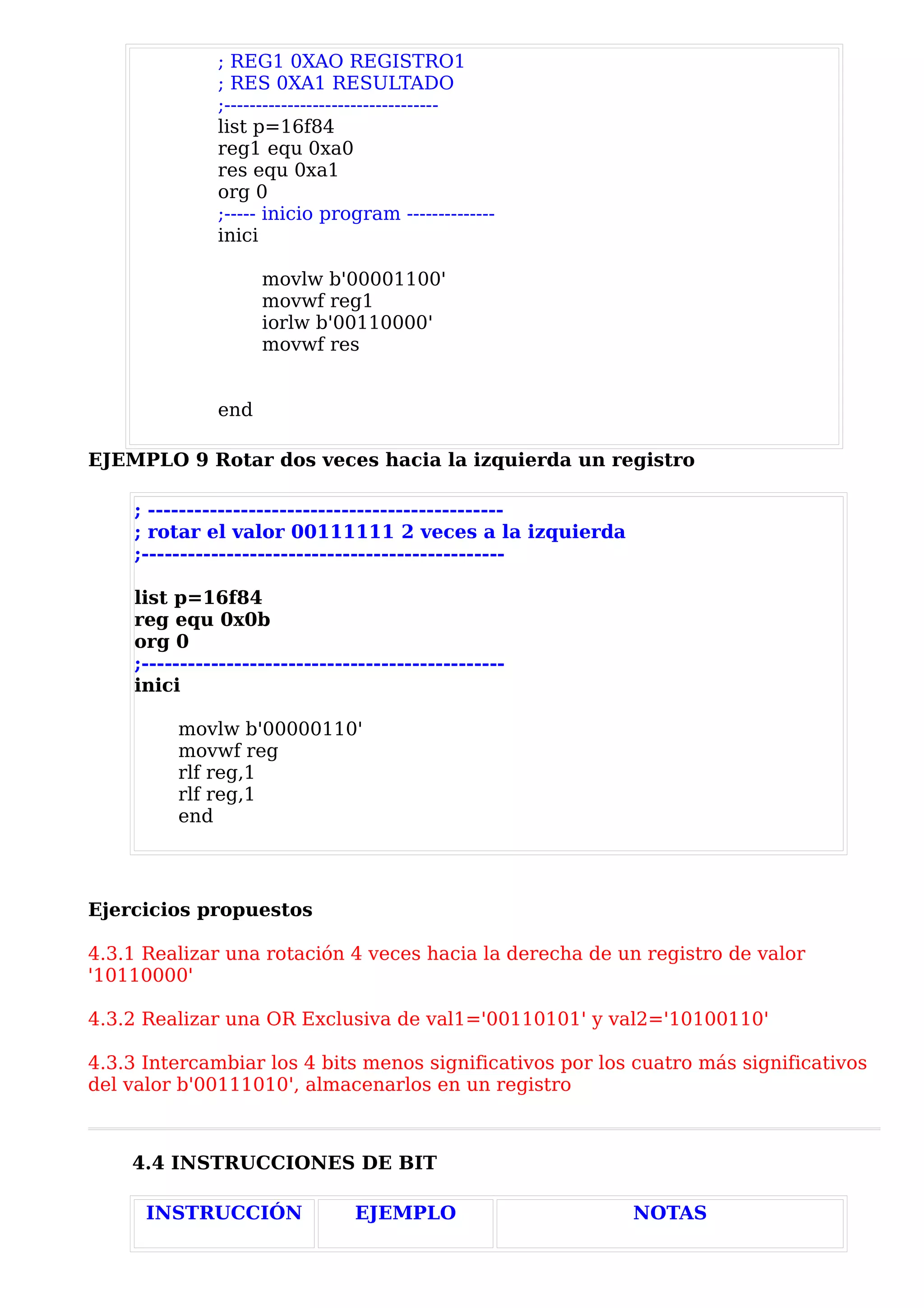 ; REG1 0XAO REGISTRO1
              ; RES 0XA1 RESULTADO
              ;----------------------------------
              list p=16f84
              reg1 equ 0xa0
              res equ 0xa1
              org 0
              ;----- inicio program --------------
              inici

                    movlw b'00001100'
                    movwf reg1
                    iorlw b'00110000'
                    movwf res


              end

EJEMPLO 9 Rotar dos veces hacia la izquierda un registro

    ; ----------------------------------------------
    ; rotar el valor 00111111 2 veces a la izquierda
    ;-----------------------------------------------

    list p=16f84
    reg equ 0x0b
    org 0
    ;-----------------------------------------------
    inici

         movlw b'00000110'
         movwf reg
         rlf reg,1
         rlf reg,1
         end




Ejercicios propuestos

4.3.1 Realizar una rotación 4 veces hacia la derecha de un registro de valor
'10110000'

4.3.2 Realizar una OR Exclusiva de val1='00110101' y val2='10100110'

4.3.3 Intercambiar los 4 bits menos significativos por los cuatro más significativos
del valor b'00111010', almacenarlos en un registro



    4.4 INSTRUCCIONES DE BIT

      INSTRUCCIÓN               EJEMPLO                   NOTAS
 