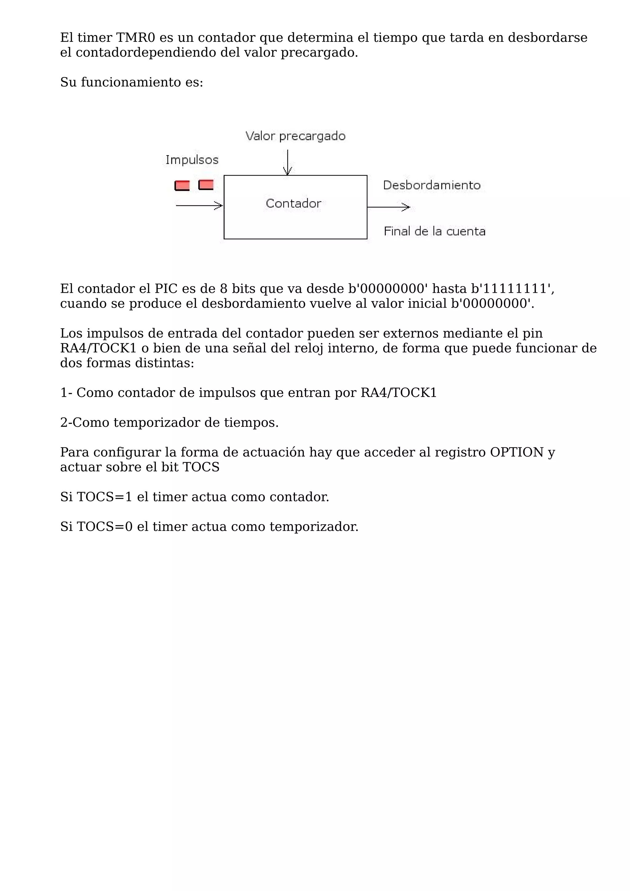 El timer TMR0 es un contador que determina el tiempo que tarda en desbordarse
el contadordependiendo del valor precargado.

Su funcionamiento es:




El contador el PIC es de 8 bits que va desde b'00000000' hasta b'11111111',
cuando se produce el desbordamiento vuelve al valor inicial b'00000000'.

Los impulsos de entrada del contador pueden ser externos mediante el pin
RA4/TOCK1 o bien de una señal del reloj interno, de forma que puede funcionar de
dos formas distintas:

1- Como contador de impulsos que entran por RA4/TOCK1

2-Como temporizador de tiempos.

Para configurar la forma de actuación hay que acceder al registro OPTION y
actuar sobre el bit TOCS

Si TOCS=1 el timer actua como contador.

Si TOCS=0 el timer actua como temporizador.
 