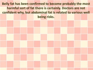 Belly fat has been confirmed to become probably the most
   harmful sort of fat there is certainly. Doctors are not
confident why, but abdominal fat is related to various well
                         being risks.
 