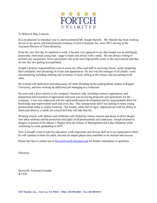 To Whom It May Concern:
It is my pleasure to introduce you to, and recommend Mr. Joseph Daniele. Mr. Daniele has been working
for me at my sports and entertainment company, Fortch Unlimited, Inc. since 2012 serving as the
Assistant Director of Client Relations.
From the very first day he reported to work, it became very apparent to me that Joseph was an intelligent,
passionate, motivated young man - eager to learn and always with a smile. He was always willing to
perform any assignment, from a prominent role at the most high profile event, to the most menial task that
no one else saw getting accomplished.
Joseph’s primary responsibilities were to assist my office and staff in servicing clients’ needs, preparing
their schedules, and advancing of events and appearances. He also was the manager of all clients’ event
merchandising including ordering and inventory of stock, selling at the venues, and accounting of all
sales.
He worked with dedication and enthusiasm, all while finishing up his undergraduate studies at Rutgers
University, and also working an additional job managing at a restaurant.
He soon took a keen interest in the company’s business side, including contract negotiations, and
preparation and execution of agreements and soon was reviewing proposals and agreements for the
company. I was very impressed with his rapid professional development and his unquenchable thirst for
knowledge and improvement each and every day. One interpersonal skill I see lacking in many young
professionals today is simply listening – but Joseph, while full of vigor, impressed me with his ability to
listen and observe, a subtle yet critical skill that will take him far.
Working closely with athletes and celebrities only fueled his intense interest and desire to delve deeper
into labor relations and the protection and rights of all professionals and employees. Joseph returned to
Rutgers in pursuit of his Master’s Degree from the School of Management and Labor Relations while
continuing to work, graduating in 2015.
Now is Joseph’s time to take his education, work experience and diverse skill set to an organization where
he will continue to hone his skills, become an impact player and contribute to its mission and success.
Please feel free to contact me at Steve@FortchUnlimited.com for further information or questions.
Sincerely,
Steven M. Fortunato Founder
& CEO
2037 Fletcher Ave., Fort Lee, NJ 07024 Office: 201.969.4848 Fax: 201.969.0333
 