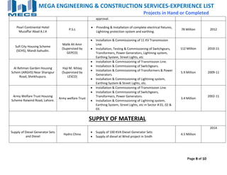 Page 8 of 10
MEGA ENGINEERING & CONSTRUCTION SERVICES‐EXPERIENCE LIST 
                                Projects in Hand or Completed
approval. 
 
Pearl Continental Hotel 
Muzaffar Abad A.J.K 
 
P.S.L 
 Providing & Installation of complete electrical fixtures, 
Lightning protection system and earthing. 
78 Million  2012 
Sufi City Housing Scheme 
(SCHS), Mandi bahudin. 
Malik Ali Amir 
(Supervised by 
GEPCO) 
 Installation & Commissioning of 11 KV Transmission 
Line. 
 Installation, Testing & Commissioning of Switchgears, 
Transformers, Power Generators, Lightning system, 
Earthing System, Street Lights, etc 
112 Million  2010‐11 
Al Rehman Garden Housing 
Schem (ARGHS) Near Sharqpur 
Road, Sheikhupura. 
Haji M. Ikhlaq 
(Supervised by 
LESCO) 
 Installation & Commissioning of Transmission Line. 
 Installation & Commissioning of Switchgears. 
 Installation & Commissioning of Transformers & Power 
Generators. 
 Installation & Commissioning of Lightning system, 
Earthing System & Street Lights, etc. 
5.9 Million  2009‐11 
Army Welfare Trust Housing 
Scheme Raiwind Road, Lahore. 
Army welfare Trust 
 Installation & Commissioning of Transmission Line. 
 Installation & Commissioning of Switchgears, 
Transformers, Power Generators. 
 Installation & Commissioning of Lightning system, 
Earthing System, Street Lights, etc in Sector # 01, 02 & 
03. 
3.4 Million 
2002‐11 
 
SUPPLY OF MATERIAL  
Supply of Diesel Generator Sets 
and Diesel 
Hydro China 
 Supply of 100 KVA Diesel Generator Sets 
 Supply of diesel at Wind project in Sindh 
4.5 Million 
2014 
 
 
 
 