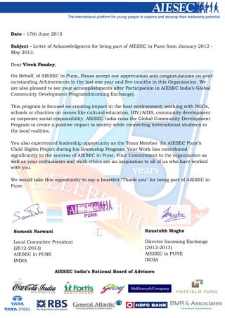 Date - 17th June 2013
Subject - Letter of Acknowledgment for being part of AIESEC in Pune from January 2012 -
May 2013.
Dear Vivek Pandey,
On Behalf, of AIESEC in Pune, Please accept our appreciation and congratulations on your
outstanding Achievements in the last one year and five months in this Organization. We
are also pleased to see your accomplishments after Participation in AIESEC India’s Global
Community Development Program(Incoming Exchange).
This program is focused on creating impact in the host environment; working with NGOs,
schools or charities on issues like cultural education, HIV/AIDS, community development
or corporate social responsibility. AIESEC India runs the Global Community Development
Program to create a positive impact in society while connecting international students to
the local realities.
You also experienced leadership opportunity as the Team Member for AIESEC Pune’s
Child Rights Project during his Internship Program. Your Work has contributed
significantly to the success of AIESEC in Pune. Your Commitment to the organization as
well as your enthusiasm and work ethics are an inspiration to all of us who have worked
with you.
We would take this opportunity to say a heartfelt "Thank you" for being part of AIESEC in
Pune.
AIESEC India’s National Board of Advisors
Kaustubh Moghe
Director Incoming Exchange
(2012-2013)
AIESEC in PUNE
INDIA
Somesh Narwani
Local Committee President
(2012-2013)
AIESEC in PUNE
INDIA
 
