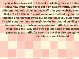 If you've been involved in Internet marketing for even a shor
   know how important it is to get high quality traffic. Before
different methods of generating traffic for your website you n
  that not all traffic is of equal value; one method is great for
targeted and relevant traffic but doesn't help you build your
bit while another method might be the best brand building m
   but not bring in much actually relevant traffic to your site.
    established this, why don't we explore some of the metho
    generate great traffic for your site but that also strengthen
                               identity you want to build.
 