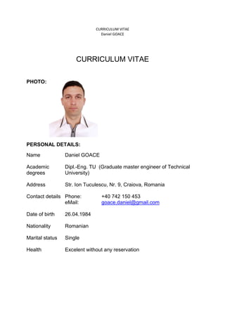 CURRICULUM VITAE
Daniel GOACE
CURRICULUM VITAE
PHOTO:
PERSONAL DETAILS:
Name Daniel GOACE
Academic
degrees
Dipl.-Eng. TU (Graduate master engineer of Technical
University)
Address Str. Ion Tuculescu, Nr. 9, Craiova, Romania
Contact details Phone: +40 742 150 453
eMail: goace.daniel@gmail.com
Date of birth 26.04.1984
Nationality Romanian
Marital status Single
Health Excelent without any reservation
 