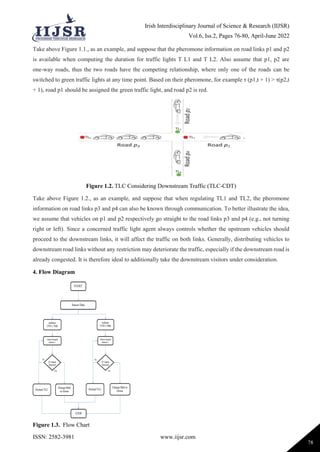 Irish Interdisciplinary Journal of Science & Research (IIJSR)
Vol.6, Iss.2, Pages 76-80, April-June 2022
ISSN: 2582-3981 www.iijsr.com
78
Take above Figure 1.1., as an example, and suppose that the pheromone information on road links p1 and p2
is available when computing the duration for traffic lights T L1 and T L2. Also assume that p1, p2 are
one-way roads, thus the two roads have the competing relationship, where only one of the roads can be
switched to green traffic lights at any time point. Based on their pheromone, for example τ (p1,t + 1) > τ(p2,t
+ 1), road p1 should be assigned the green traffic light, and road p2 is red.
Figure 1.2. TLC Considering Downstream Traffic (TLC-CDT)
Take above Figure 1.2., as an example, and suppose that when regulating TL1 and TL2, the pheromone
information on road links p3 and p4 can also be known through communication. To better illustrate the idea,
we assume that vehicles on p1 and p2 respectively go straight to the road links p3 and p4 (e.g., not turning
right or left). Since a concerned traffic light agent always controls whether the upstream vehicles should
proceed to the downstream links, it will affect the traffic on both links. Generally, distributing vehicles to
downstream road links without any restriction may deteriorate the traffic, especially if the downstream road is
already congested. It is therefore ideal to additionally take the downstream visitors under consideration.
4. Flow Diagram
Figure 1.3. Flow Chart
 