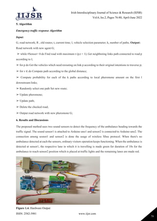Irish Interdisciplinary Journal of Science & Research (IIJSR)
Vol.6, Iss.2, Pages 76-80, April-June 2022
ISSN: 2582-3981 www.iijsr.com
79
5. Algorithm
Emergency traffic response Algorithm
Input:
G, road network; R , old routes; t, current time; l, vehicle selection parameter; k, number of paths; Output:
Road network with new agent G;
➢ while #Sensor> 0 do Find road with maximum τ (p,t + 1); Get neighboring links path connected to road p
according to l;
➢ for p do Get the vehicles which need rerouting on link p according to their original intentions to traverse p;
➢ for v ∈ do Compute path according to the global distance;
➢ Compute probability for each of the k paths according to local pheromone amount on the first l
downstream links;
➢ Randomly select one path Set new route;
➢ Update pheromone;
➢ Update path;
➢ Delete the checked road;
➢ Output road network with new pheromone G;
6. Results and Discussions
The proposed method uses two sound sensors to detect the frequency of the ambulance heading towards the
traffic signal. The sound sensor1 is attached to Arduino uno1 and sensor2 is connected to Arduino uno2. The
connection among sesnor1 and sensor2 is done the usage of wireless Xbee protocol. When there's no
ambulance detected at each the sensors, ordinary visitors operation keeps functioning. When the ambulance is
detected at sensor1, the respective lane in which it is travelling is made green for duration of 10s for the
ambulance to reach sensor2 position which is placed at traffic lights and the remaining lanes are made red.
Figure 1.4. Hardware Output
 