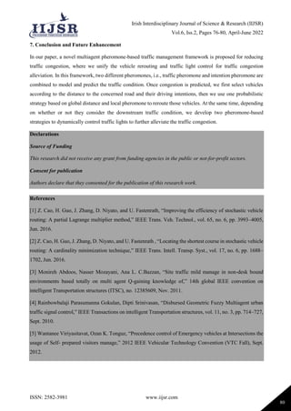 Irish Interdisciplinary Journal of Science & Research (IIJSR)
Vol.6, Iss.2, Pages 76-80, April-June 2022
ISSN: 2582-3981 www.iijsr.com
80
7. Conclusion and Future Enhancement
In our paper, a novel multiagent pheromone-based traffic management framework is proposed for reducing
traffic congestion, where we unify the vehicle rerouting and traffic light control for traffic congestion
alleviation. In this framework, two different pheromones, i.e., traffic pheromone and intention pheromone are
combined to model and predict the traffic condition. Once congestion is predicted, we first select vehicles
according to the distance to the concerned road and their driving intentions, then we use one probabilistic
strategy based on global distance and local pheromone to reroute those vehicles. At the same time, depending
on whether or not they consider the downstream traffic condition, we develop two pheromone-based
strategies to dynamically control traffic lights to further alleviate the traffic congestion.
Declarations
Source of Funding
This research did not receive any grant from funding agencies in the public or not-for-profit sectors.
Consent for publication
Authors declare that they consented for the publication of this research work.
References
[1] Z. Cao, H. Guo, J. Zhang, D. Niyato, and U. Fastenrath, “Improving the efficiency of stochastic vehicle
routing: A partial Lagrange multiplier method,” IEEE Trans. Veh. Technol., vol. 65, no. 6, pp. 3993–4005,
Jun. 2016.
[2] Z. Cao, H. Guo, J. Zhang, D. Niyato, and U. Fastenrath , “Locating the shortest course in stochastic vehicle
routing: A cardinality minimization technique,” IEEE Trans. Intell. Transp. Syst., vol. 17, no. 6, pp. 1688–
1702, Jun. 2016.
[3] Monireh Abdoos, Nasser Mozayani, Ana L. C.Bazzan, “Site traffic mild manage in non-desk bound
environments based totally on multi agent Q-gaining knowledge of,” 14th global IEEE convention on
intelligent Transportation structures (ITSC), no. 12385609, Nov. 2011.
[4] Rainbowbalaji Parasumanna Gokulan, Dipti Srinivasan, “Disbursed Geometric Fuzzy Multiagent urban
traffic signal control,” IEEE Transactions on intelligent Transportation structures, vol. 11, no. 3, pp. 714–727,
Sept. 2010.
[5] Wantanee Viriyasitavat, Ozan K. Tonguz, “Precedence control of Emergency vehicles at Intersections the
usage of Self- prepared visitors manage,” 2012 IEEE Vehicular Technology Convention (VTC Fall), Sept.
2012.
 