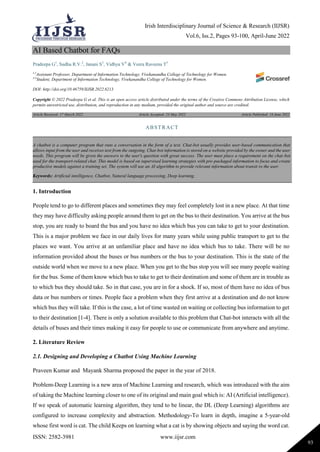 Irish Interdisciplinary Journal of Science & Research (IIJSR)
Vol.6, Iss.2, Pages 93-100, April-June 2022
ISSN: 2582-3981 www.iijsr.com
93
AI Based Chatbot for FAQs
Pradeepa G1
, Sudha R.V.2
, Janani S3
, Vidhya V4
& Veera Raveena T5
1,2
Assistant Professor, Department of Information Technology, Vivekanandha College of Technology for Women.
3-5
Student, Department of Information Technology, Vivekanandha College of Technology for Women.
DOI: http://doi.org/10.46759/IIJSR.2022.6213
Copyright © 2022 Pradeepa G et al. This is an open access article distributed under the terms of the Creative Commons Attribution License, which
permits unrestricted use, distribution, and reproduction in any medium, provided the original author and source are credited.
Article Received: 17 March 2022 Article Accepted: 23 May 2022 Article Published: 16 June 2022
1. Introduction
People tend to go to different places and sometimes they may feel completely lost in a new place. At that time
they may have difficulty asking people around them to get on the bus to their destination. You arrive at the bus
stop, you are ready to board the bus and you have no idea which bus you can take to get to your destination.
This is a major problem we face in our daily lives for many years while using public transport to get to the
places we want. You arrive at an unfamiliar place and have no idea which bus to take. There will be no
information provided about the buses or bus numbers or the bus to your destination. This is the state of the
outside world when we move to a new place. When you get to the bus stop you will see many people waiting
for the bus. Some of them know which bus to take to get to their destination and some of them are in trouble as
to which bus they should take. So in that case, you are in for a shock. If so, most of them have no idea of bus
data or bus numbers or times. People face a problem when they first arrive at a destination and do not know
which bus they will take. If this is the case, a lot of time wasted on waiting or collecting bus information to get
to their destination [1-4]. There is only a solution available to this problem that Chat-bot interacts with all the
details of buses and their times making it easy for people to use or communicate from anywhere and anytime.
2. Literature Review
2.1. Designing and Developing a Chatbot Using Machine Learning
Praveen Kumar and Mayank Sharma proposed the paper in the year of 2018.
Problem-Deep Learning is a new area of Machine Learning and research, which was introduced with the aim
of taking the Machine learning closer to one of its original and main goal which is: AI (Artificial intelligence).
If we speak of automatic learning algorithm, they tend to be linear, the DL (Deep Learning) algorithms are
configured to increase complexity and abstraction. Methodology-To learn in depth, imagine a 5-year-old
whose first word is cat. The child Keeps on learning what a cat is by showing objects and saying the word cat.
ABSTRACT
A chatbot is a computer program that runs a conversation in the form of a text. Chat-bot usually provides user-based communication that
allows input from the user and receives text from the outgoing. Chat-bot information is stored on a website provided by the owner and the user
needs. This program will be given the answers to the user's question with great success. The user must place a requirement on the chat-bot
used for the transport-related chat. This model is based on supervised learning strategies with pre-packaged information to focus and create
productive models against a training set. The system will use an AI algorithm to provide relevant information about transit to the user.
Keywords: Artificial intelligence, Chatbot, Natural language processing, Deep learning.
 
