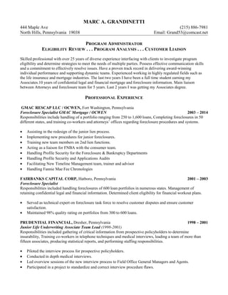 MARC A. GRANDINETTI
444 Maple Ave (215) 886-7981
North Hills, Pennsylvania 19038 Email: Grand53@comcast.net
PROGRAM ADMINISTRATOR
ELIGIBILITY REVIEW . . . PROGRAM ANALYSIS . . . CUSTOMER LIAISON
Skilled professional with over 25 years of diverse experience interfacing with clients to investigate program
eligibility and determine strategies to meet the needs of multiple parties. Possess effective communication skills
and a commitment to effectively resolve issues. Have a proven track record in delivering award-winning
individual performance and supporting dynamic teams. Experienced working in highly regulated fields such as
the life insurance and mortgage industries. The last two years I have been a full time student earning my
Associates.10 years of confidential legal and financial mortgage and foreclosure information. Main liaison
between Attorneys and foreclosure team for 5 years. Last 2 years I was getting my Associates degree.
PROFESSIONAL EXPERIENCE
GMAC RESCAP LLC / OCWEN, Fort Washington, Pennsylvania
Foreclosure Specialist GMAC Mortgage / OCWEN 2003 – 2014
Responsibilities include handling of a portfolio ranging from 250 to 1,600 loans, Completing foreclosures in 50
different states, and training co-workers and attorneys’ offices regarding foreclosure procedures and systems.
• Assisting in the redesign of the junior lien process.
• Implementing new procedures for junior foreclosures.
• Training new team members on 2nd lien functions.
• Acting as a liaison for FNBA with the consumer team.
• Handling Profile Security for the Foreclosure & Bankruptcy Departments
• Handling Profile Security and Applications Audits
• Facilitating New Timeline Management team, trainer and advisor
• Handling Fannie Mae Fee Chronologies
FAIRBANKS CAPITAL CORP, Hatboro, Pennsylvania 2001 – 2003
Foreclosure Specialist
Responsibilities included handling foreclosures of 600 loan portfolios in numerous states. Management of
retaining confidential legal and financial information. Determined client eligibility for financial workout plans.
• Served as technical expert on foreclosure task force to resolve customer disputes and ensure customer
satisfaction.
• Maintained 98% quality rating on portfolios from 300 to 600 loans.
PRUDENTIAL FINANCIAL, Dresher, Pennsylvania 1998 – 2001
Junior Life Underwriting Associate Team Lead (1998-2001)
Responsibilities included gathering of critical information from prospective policyholders to determine
insurability, Training co-workers in telephone techniques and medical interviews, leading a team of more than
fifteen associates, producing statistical reports, and performing staffing responsibilities.
• Piloted the interview process for prospective policyholders.
• Conducted in depth medical interviews.
• Led overview sessions of the new interview process to Field Office General Managers and Agents.
• Participated in a project to standardize and correct interview procedure flaws.
 