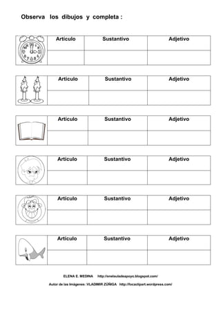 Observa los dibujos y completa :
Artículo Sustantivo Adjetivo
Artículo Sustantivo Adjetivo
Artículo Sustantivo Adjetivo
Artículo Sustantivo Adjetivo
Artículo Sustantivo Adjetivo
Artículo Sustantivo Adjetivo
ELENA E. MEDINA http://enelauladeapoyo.blogspot.com/
Autor de las Imágenes :VLADIMIR ZÚÑIGA http://focaclipart.wordpress.com/