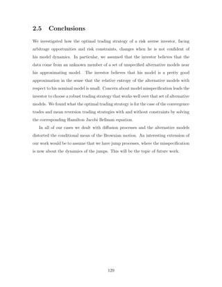 2.5 Conclusions
We investigated how the optimal trading strategy of a risk averse investor, facing
arbitrage opportunities and risk constraints, changes when he is not confident of
his model dynamics. In particular, we assumed that the investor believes that the
data come from an unknown member of a set of unspecified alternative models near
his approximating model. The investor believes that his model is a pretty good
approximation in the sense that the relative entropy of the alternative models with
respect to his nominal model is small. Concern about model misspecification leads the
investor to choose a robust trading strategy that works well over that set of alternative
models. We found what the optimal trading strategy is for the case of the convergence
trades and mean reversion trading strategies with and without constraints by solving
the corresponding Hamilton Jacobi Bellman equation.
In all of our cases we dealt with diffusion processes and the alternative models
distorted the conditional mean of the Brownian motion. An interesting extension of
our work would be to assume that we have jump processes, where the misspecification
is now about the dynamics of the jumps. This will be the topic of future work.
129
 