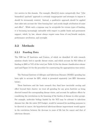 tive metrics in this domain. For example, Black[14] states categorically that “[t]he
biomedical ‘payback’ approach is certainly inappropriate and attempts to impose it
should be strenuously resisted. Instead, a qualitative approach should be applied
that takes into account the ‘slow-burning fuse’ and avoids simple attribution of cause
and effect”. While such a response may be acceptable for certain types of funding,
it is becoming increasingly untenable with respect to public funds and government
support, which, by law, almost always require some form of cost/benefit analysis,
performance attribution, and oversight.
3.2 Methods
3.2.1 Funding Data
The NIH has 27 Institutes and Centers, of which we identified 10 with research
missions clearly tied to specific disease states, and which account for $21 billion of
funding in 2005 or 74% of the total (see Table 3.2 for the disease classification scheme
used and Figure 3-1 for the procedure for constructing the appropriation time series).
The National Institute of Allergies and Infectious Diseases (NIAID) spending has
been split to account for HIV, which is presented separately (see HIV discussion
below).
These Institutes and the basic research they fund have inevitable overlap and
effect beyond their charter; we treat all spending for any given Institute as being
directed toward the corresponding disease states, and account for spillover effects by
considering the correlations in the lessening of the burden of disease in other groups.
For example, molecular biology funded by the NCI may be relevant to infectious
diseases but, like the entire NCI budget, would be assumed for modeling purposes to
be directed at cancer; the hypothetical infectious-disease improvement would appear
in the correlation between the decrease in years of life lost for cancer and that of
infectious diseases.
136
 
