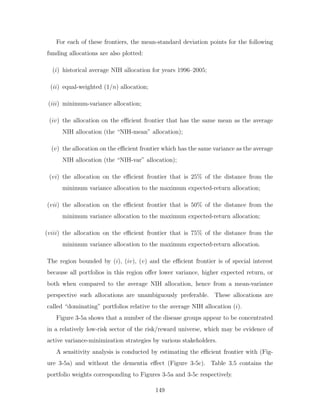 For each of these frontiers, the mean-standard deviation points for the following
funding allocations are also plotted:
(i) historical average NIH allocation for years 1996–2005;
(ii) equal-weighted (1/n) allocation;
(iii) minimum-variance allocation;
(iv) the allocation on the efficient frontier that has the same mean as the average
NIH allocation (the “NIH-mean” allocation);
(v) the allocation on the efficient frontier which has the same variance as the average
NIH allocation (the “NIH-var” allocation);
(vi) the allocation on the efficient frontier that is 25% of the distance from the
minimum variance allocation to the maximum expected-return allocation;
(vii) the allocation on the efficient frontier that is 50% of the distance from the
minimum variance allocation to the maximum expected-return allocation;
(viii) the allocation on the efficient frontier that is 75% of the distance from the
minimum variance allocation to the maximum expected-return allocation.
The region bounded by (i), (iv), (v) and the efficient frontier is of special interest
because all portfolios in this region offer lower variance, higher expected return, or
both when compared to the average NIH allocation, hence from a mean-variance
perspective such allocations are unambiguously preferable. These allocations are
called “dominating” portfolios relative to the average NIH allocation (i).
Figure 3-5a shows that a number of the disease groups appear to be concentrated
in a relatively low-risk sector of the risk/reward universe, which may be evidence of
active variance-minimization strategies by various stakeholders.
A sensitivity analysis is conducted by estimating the efficient frontier with (Fig-
ure 3-5a) and without the dementia effect (Figure 3-5c). Table 3.5 contains the
portfolio weights corresponding to Figures 3-5a and 3-5c respectively.
149
 