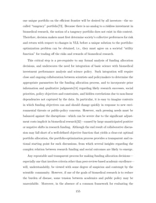one unique portfolio on the efficient frontier will be desired by all investors—the so-
called “tangency” portfolio[73]. Because there is no analog to a riskless investment in
biomedical research, the notion of a tangency portfolio does not exist in this context.
Therefore, decision makers must first determine society’s collective preferences for risk
and return with respect to changes in YLL before a unique solution to the portfolio-
optimization problem can be obtained, i.e., they must agree on a societal “utility
function” for trading off the risks and rewards of biomedical research.
This critical step is a pre-requisite to any formal analysis of funding allocation
decisions, and underscores the need for integration of basic science with biomedical
investment performance analysis and science policy. Such integration will require
close and ongoing collaboration between scientists and policymakers to determine the
appropriate parameters for the funding allocation process, and to incorporate prior
information and qualitative judgments[14] regarding likely research successes, social
priorities, policy objectives and constraints, and hidden correlations due to non-linear
dependencies not captured by the data. In particular, it is easy to imagine contexts
in which funding objectives can and should change quickly in response to new envi-
ronmental threats or public-policy concerns. However, such pressing needs must be
balanced against the disruptions—which can be severe due to the significant adjust-
ment costs implicit in biomedical research[32]—caused by large unanticipated positive
or negative shifts in research funding. Although the end result of collaborative discus-
sion may fall short of a well-defined objective function that yields a clear-cut optimal
portfolio allocation, the portfolio-optimization process provides a transparent and ra-
tional starting point for such discussions, from which several insights regarding the
complex relation between research funding and social outcomes are likely to emerge.
Any repeatable and transparent process for making funding allocation decisions—
especially one that involves criteria other than peer-review-based academic excellence—
will, understandably, be viewed with some degree of suspicion and contempt by the
scientific community. However, if one of the goals of biomedical research is to reduce
the burden of disease, some tension between academics and public policy may be
unavoidable. Moreover, in the absence of a common framework for evaluating the
155
 