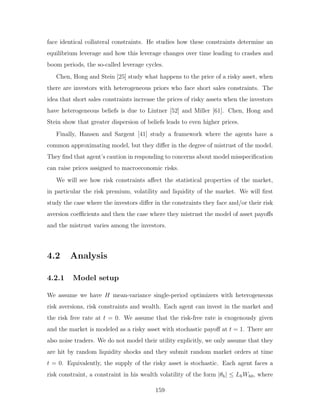 face identical collateral constraints. He studies how these constraints determine an
equilibrium leverage and how this leverage changes over time leading to crashes and
boom periods, the so-called leverage cycles.
Chen, Hong and Stein [25] study what happens to the price of a risky asset, when
there are investors with heterogeneous priors who face short sales constraints. The
idea that short sales constraints increase the prices of risky assets when the investors
have heterogeneous beliefs is due to Lintner [52] and Miller [61]. Chen, Hong and
Stein show that greater dispersion of beliefs leads to even higher prices.
Finally, Hansen and Sargent [41] study a framework where the agents have a
common approximating model, but they differ in the degree of mistrust of the model.
They find that agent’s caution in responding to concerns about model misspecification
can raise prices assigned to macroeconomic risks.
We will see how risk constraints affect the statistical properties of the market,
in particular the risk premium, volatility and liquidity of the market. We will first
study the case where the investors differ in the constraints they face and/or their risk
aversion coefficients and then the case where they mistrust the model of asset payoffs
and the mistrust varies among the investors.
4.2 Analysis
4.2.1 Model setup
We assume we have H mean-variance single-period optimizers with heterogeneous
risk aversions, risk constraints and wealth. Each agent can invest in the market and
the risk free rate at t = 0. We assume that the risk-free rate is exogenously given
and the market is modeled as a risky asset with stochastic payoff at t = 1. There are
also noise traders. We do not model their utility explicitly, we only assume that they
are hit by random liquidity shocks and they submit random market orders at time
t = 0. Equivalently, the supply of the risky asset is stochastic. Each agent faces a
risk constraint, a constraint in his wealth volatility of the form |θh| ≤ LhWh0, where
159
 