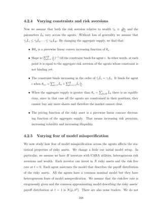 4.2.4 Varying constraints and risk aversions
Now we assume that both the risk aversion relative to wealth ˆ
γh ≡ γh
Wh0
and the
parameters L̂h vary across the agents. Without loss of generality we assume that
ˆ
γ1L̂1 ≤ ˆ
γ2L̂2 · · · ≤ ˆ
γHL̂H . By changing the aggregate supply, we find that:
• Ψθα is a piecewise linear convex increasing function of θα.
• Slope is (
PH
h=i
1
ˆ
γh
)−1
till the constraint binds for agent i. In other words, at each
point it is equal to the aggregate risk aversion of the agents whose constraint is
not binding yet.
• The constraint binds increasing in the order of γ̂iL̂i = γiLi. It binds for agent
i when θα,i =
Pi
k=1 L̂k +
PH
k=i+1 L̂i
ˆ
γi
ˆ
γk
.
• When the aggregate supply is greater than θα =
P
h∈H L̂h there is no equilib-
rium, since in that case all the agents are constrained in their positions, they
cannot buy any more shares and therefore the market cannot clear.
• The pricing function of the risky asset is a piecewise linear concave decreas-
ing function of the aggregate supply. That means increasing risk premium,
increasing volatility and increasing illiquidity.
4.2.5 Varying fear of model misspecification
We now study how fear of model misspecification across the agents affects the sta-
tistical properties of risky assets. We change a little our initial model setup. In
particular, we assume we have H investors with CARA utilities, heterogeneous risk
aversions and wealth. Each investor can invest in N risky assets and the risk free
rate at t = 0. Each agent mistrusts the model that describes the payoff distribution
of the risky assets. All the agents have a common nominal model but they have
heterogeneous fears of model misspecification. We assume that the risk-free rate is
exogenously given and the common approximating model describing the risky assets’
payoff distribution at t = 1 is N(µ̂, σ̂2
). There are also noise traders. We do not
168
 