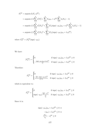 Fopt
t = argmin L(Ft, νopt
t )
= argmin 1/2
N
X
i=1
σ2
i F2
it +
N
X
i=1
Fitµit + νopt
t (
N
X
i=1
λi|Fit| − 1)
= argmin 1/2
N
X
i=1
σ2
i |Fit|2
+
N
X
i=1
|Fit|sign(−µit)µit + νopt
t (
N
X
i=1
λi|Fit| − 1)
= argmin 1/2
N
X
i=1
σ2
i |Fit|2
+
N
X
i=1
|Fit|(sign(−µit)µit + λiνopt
t )
where Fopt
it = |Fopt
it |sign(−µit).
We have:
|Fopt
it | =





0 if sign(−µit)µit + λiνopt
t ≥ 0
−
sign(−µit)µit+λiνopt
t
σ2
i
if sign(−µit)µit + λiνopt
t ≤ 0
Therefore:
Fopt
it =





0 if sign(−µit)µit + λiνopt
t ≥ 0
−
µit
λi
−sign(−µit)νopt
t
σ2
i /λi
if sign(−µit)µit + λiνopt
t ≤ 0
which is equivalent to:
Fopt
it =







0 if sign(−µit)µit + λiνopt
t ≥ 0
sign(−µit)
|µit|
λi
−νopt
t
σ2
i
λi
if sign(−µit)µit + λiνopt
t ≤ 0
Since it is:
sign(−µit)µit + λiνopt
t ≤ 0 ⇒
−|µit| + λiνopt
t ≤ 0 ⇒
|
µit
λi
| − νopt
t ≥ 0
177
 