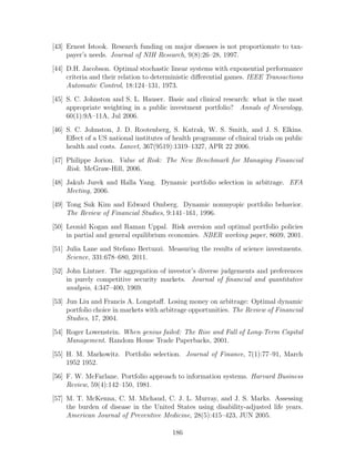 [43] Ernest Istook. Research funding on major diseases is not proportionate to tax-
payer’s needs. Journal of NIH Research, 9(8):26–28, 1997.
[44] D.H. Jacobson. Optimal stochastic linear systems with exponential performance
criteria and their relation to deterministic differential games. IEEE Transactions
Automatic Control, 18:124–131, 1973.
[45] S. C. Johnston and S. L. Hauser. Basic and clinical research: what is the most
appropriate weighting in a public investment portfolio? Annals of Neurology,
60(1):9A–11A, Jul 2006.
[46] S. C. Johnston, J. D. Rootenberg, S. Katrak, W. S. Smith, and J. S. Elkins.
Effect of a US national institutes of health programme of clinical trials on public
health and costs. Lancet, 367(9519):1319–1327, APR 22 2006.
[47] Philippe Jorion. Value at Risk: The New Benchmark for Managing Financial
Risk. McGraw-Hill, 2006.
[48] Jakub Jurek and Halla Yang. Dynamic portfolio selection in arbitrage. EFA
Meeting, 2006.
[49] Tong Suk Kim and Edward Omberg. Dynamic nonmyopic portfolio behavior.
The Review of Financial Studies, 9:141–161, 1996.
[50] Leonid Kogan and Raman Uppal. Risk aversion and optimal portfolio policies
in partial and general equilibrium economies. NBER working paper, 8609, 2001.
[51] Julia Lane and Stefano Bertuzzi. Measuring the results of science investments.
Science, 331:678–680, 2011.
[52] John Lintner. The aggregation of investor’s diverse judgements and preferences
in purely competitive security markets. Journal of financial and quantitative
analysis, 4:347–400, 1969.
[53] Jun Liu and Francis A. Longstaff. Losing money on arbitrage: Optimal dynamic
portfolio choice in markets with arbitrage opportunities. The Review of Financial
Studies, 17, 2004.
[54] Roger Lowenstein. When genius failed: The Rise and Fall of Long-Term Capital
Management. Random House Trade Paperbacks, 2001.
[55] H. M. Markowitz. Portfolio selection. Journal of Finance, 7(1):77–91, March
1952 1952.
[56] F. W. McFarlane. Portfolio approach to information systems. Harvard Business
Review, 59(4):142–150, 1981.
[57] M. T. McKenna, C. M. Michaud, C. J. L. Murray, and J. S. Marks. Assessing
the burden of disease in the United States using disability-adjusted life years.
American Journal of Preventive Medicine, 28(5):415–423, JUN 2005.
186
 