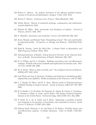 [58] Robert C. Merton. An analytic derivation of the efficient portfolio frontier.
Journal of Financial and Quantitative Analysis, 7:1851–1872, 1972.
[59] Robert C. Merton. Continuous time Finance. Wiley-Blackwell, 1992.
[60] Attilio Meucci. Review of statistical arbitrage, cointegration and multivariate
ornstein-uhlenbeck, 2010.
[61] Edward M. Miller. Risk, uncertainty and divergence of opinion. Journal of
Finance, 32:1151–1168, 1977.
[62] F. Mosteller. Innovation and evaluation. Science, 211(4485):881–886, 1981.
[63] Kevin Murphy and Richard Topel. Diminishing returns? The costs and benefits
of improving health. Perspectives in Biology and Medicine, 43(3):S108–S128,
2003.
[64] Rishi K. Narang. Inside the Black Box: A Simple Guide to Quantitative and
High Frequency Trading. Wiley, 2013.
[65] National Institutes of Health. Setting Research Priorities at the National Insti-
tutes of Health. National Institutes of Health, Bethesda, MD, 1997.
[66] B. J. O’Brien and M. J. Sculpher. Building uncertainty into cost-effectiveness
rankings: Portfolio risk-return tradeoffs and implications for decision rules. Med-
ical Care, 38:460–468, 2000.
[67] M. E. Porter. What is value in health care? New England Journal of Medicine,
363(26):2477–2481, 2010.
[68] Luis Prieto and Jose A. Sacristan. Problems and solutions in calculating quality-
adjusted life years (QALYs). Health and Quality of Life Outcomes, 1:80–87, 2003.
[69] S. J. Rangel, B. Efron, and R. L. Moss. Recent trends in National Institutes
of Health funding of surgical research. Annals of Surgery, 236(3):277–287, SEP
2002.
[70] R. S. Sandler, J. E. Everhart, M. Donowitz, E. Adams, K. Cronin, C. Goodman,
E. Gemmen, S. Shah, A. Avdic, and R. Rubin. The burden of selected digestive
diseases in the United States. Gastroenterology, 122(5):1500–1511, May 2002.
[71] P. Sendi, M. J. Al, A. Gafni, and S. Birch. Optimizing a portfolio of health
care programs in the presence of uncertainty and constrained resources. Social
Science  Medicine, 57:2207–2215, 2003.
[72] Pedram Sendi, Maiwenn J. Al, and Frans F. H. Rutten. Portfolio theory and
cost-effectiveness analysis: A further discussion. Value In Health, 7:595–601,
2004.
187
 