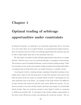Chapter 1
Optimal trading of arbitrage
opportunities under constraints
In financial economics, an arbitrage is an investment opportunity that is too good
to be true when there are no market frictions. In actual financial markets however,
there are frictions and even if there are arbitrage opportunities the investors may not
be able to fully exploit them due to the constraints they face.
We will explore two kinds of risky arbitrage opportunities when there are market
frictions. The first one is a case of a textbook arbitrage, a convergence trade strategy.
The second is a case of a statistical arbitrage, a mean reversion trading strategy. These
two strategies are two of the most popular trading strategies that hedge funds follow,
so studying them in detail when there are market frictions is a valuable exercise.
A convergence trade is a trading strategy consisting of long/short positions in two
similar assets, where we buy the cheap asset, we short the expensive asset and we wait
until the prices of the two assets to converge which we know it will happen for sure
some particular time in the future. An example of this trade involves the difference
in price between the on-the-run and the most recent off-the-run security. An on-
the-run security is the most recently issued, and hence most liquid, of a periodically
issued security. Since an on-the-run security is more liquid it trades at a premium
to off-the-run securities [29]. A convergence trade involves taking a long position in
the most recent off-the-run security and shorting the on-the-run security. The on-
29
 