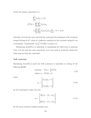 Under the margin constraints it is:
N
X
i=1
λi|Fit| ≤ 1 ∀t
FT
t ΣFt =
N
X
i=1
N
X
j=1
FitFjtσij
≤
N
X
i=1
N
X
j=1
λiλj|Fit||Fjt|
σij
λiλj
< C < ∞ ∀t
Therefore, for both the cases and both the constraints the integrand of the stochastic
integral belongs in H2
, which is a sufficient condition for the stochastic integral to be
a martingale. Consequently, Et(
R T
t
FT
s σdZs) is equal to 0.
Maximizing Et(ln(WT )) is equivalent to maximizing the third term is equations
(1.6), (1.8) for both the cases respectively. Let’s now stydy in detail the solution for
both cases for both the constraints.
VaR constraint
Maximizing Et(ln(WT )) under the VaR constraint is equivalent to solving ∀t the
following QCQP:
minimize FT
t µt +
1
2
FT
t ΣFt
subject to FT
t ΣFt ≤ L
(1.9)
where
µt =





S1t( a1
T−t
+ r)
.
.
.
SNt( aN
T−t
+ r)





(1.10)
for the convergence trades case and
µt =





ΦT
1 (St − S̄) + rS1t
.
.
.
ΦT
N (St − S̄) + rSNt





(1.11)
for the mean reversion trading strategies case.
39
 