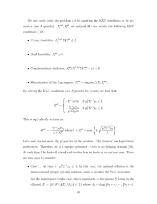 We can easily solve the problem 1.9 by applying the KKT conditions or by ge-
ometry (see Appendix). Fopt
t , λopt
t are optimal iff they satisfy the following KKT
conditions ([10]):
• Primal feasibility: FT opt
t ΣFopt
t ≤ L
• Dual feasibility: λopt
t ≥ 0
• Complementary slackness: λopt
t (FT opt
t ΣFopt
t − L) = 0
• Minimization of the Lagrangean: Fopt
t = argmin L(Ft, λopt
t )
By solving the KKT conditions (see Appendix for details) we find that:
θopt
t =







−Σ−1
µtWt if µT
t Σ−1
µt ≤ L
− Σ−1µtWt
r
µT
t Σ−1µt
L
if µT
t Σ−1
µt ≥ L
This is equivalently written as:
θopt
t = −
Σ−1
µtWt
1 + λopt
t
where 1 + λopt
t = max 1,
r
µT
t Σ−1µt
L
!
Let’s now discuss more the properties of the solution. The investor has logarithmic
preferences. Therefore, he is a myopic optimizer - there is no hedging demand [59].
At each time t he looks dt ahead and decides how to trade in an optimal way. There
are two cases to consider:
• Case 1: At time t: µT
t Σ−1
µt ≤ L In this case, the optimal solution is the
unconstrained myopic optimal solution, since it satisfies the VaR constraint.
For the convergence trades case, this is equivalent to the spread St being in the
ellipsoid Et = {S | ST
(AtΣ−1
At)S ≤ L} where At = diag( a1
T−t
+ r, · · · , aN
T−t
+ r).
40
 