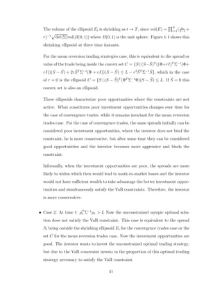 The volume of the ellipsoid Et is shrinking as t → T, since vol(E) =
QN
i=1( a1
T−t
+
r)−1
p
det(Σ)vol(B(0, 1)) where B(0, 1) is the unit sphere. Figure 1-1 shows this
shrinking ellipsoid at three time instants.
For the mean reversion trading strategies case, this is equivalent to the spread or
value of the trade being inside the convex set C = {S | (S−S̄)T
((Φ+rI)T
Σ−1
(Φ+
rI))(S − S̄) + 2rS̄T
Σ−1
(Φ + rI))(S − S̄) ≤ L − r2
S̄T
Σ−1
S̄}, which in the case
of r = 0 is the ellipsoid C = {S | (S − S̄)T
(ΦT
Σ−1
Φ)(S − S̄) ≤ L. If S̄ = 0 this
convex set is also an ellipsoid.
These ellipsoids characterize poor opportunities where the constraints are not
active. What constitutes poor investment opportunities changes over time for
the case of convergence trades, while it remains invariant for the mean reversion
trades case. For the case of convergence trades, the same spreads initially can be
considered poor investment opportunities, where the investor does not bind the
constraint, he is more conservative, but after some time they can be considered
good opportunities and the investor becomes more aggressive and binds the
constraint.
Informally, when the investment opportunities are poor, the spreads are more
likely to widen which then would lead to mark-to-market losses and the investor
would not have sufficient wealth to take advantage the better investment oppor-
tunities and simultaneously satisfy the VaR constraints. Therefore, the investor
is more conservative.
• Case 2: At time t: µT
t Σ−1
µt > L Now the unconstrained myopic optimal solu-
tion does not satisfy the VaR constraint. This case is equivalent to the spread
St being outside the shrinking ellipsoid Et for the convergence trades case or the
set C for the mean reversion trades case. Now the investment opportunities are
good. The investor wants to invest the unconstrained optimal trading strategy,
but due to the VaR constraint invests in the proportion of this optimal trading
strategy necessary to satisfy the VaR constraint.
41
 