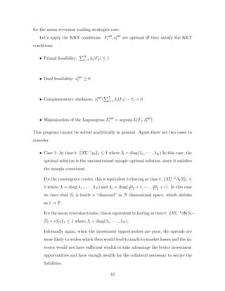 for the mean reversion trading strategies case.
Let’s apply the KKT conditions. Fopt
t , νopt
t are optimal iff they satisfy the KKT
conditions:
• Primal feasibility:
PN
i=1 λi|Fit| ≤ 1
• Dual feasibility: νopt
t ≥ 0
• Complementary slackness: νopt
t (
PN
i=1 λi|Fit| − 1) = 0
• Minimization of the Lagrangean Fopt
t = argmin L(Ft, λopt
t )
This program cannot be solved analytically in general. Again there are two cases to
consider.
• Case 1: At time t: kΛΣ−1
µtk1 ≤ 1 where Λ = diag(λ1, · · · , λN ) In this case, the
optimal solution is the unconstrained myopic optimal solution, since it satisfies
the margin constraint.
For the convergence trades, this is equivalent to having at time t: kΛΣ−1
AtSk1 ≤
1 where Λ = diag(λ1, · · · , λN ) and At = diag( a1
T−t
+ r, · · · , aN
T−t
+ r). In this case
we have that St is inside a “diamond” in N dimensional space, which shrinks
as t → T.
For the mean reversion trades, this is equivalent to having at time t: kΛΣ−1
(Φ(St−
S̄) + rSt)k1 ≤ 1 where Λ = diag(λ1, · · · , λN ).
Informally again, when the investment opportunities are poor, the spreads are
more likely to widen which then would lead to mark-to-market losses and the in-
vestor would not have sufficient wealth to take advantage the better investment
opportunities and have enough wealth for the collateral necessary to secure the
liabilities.
43
 
