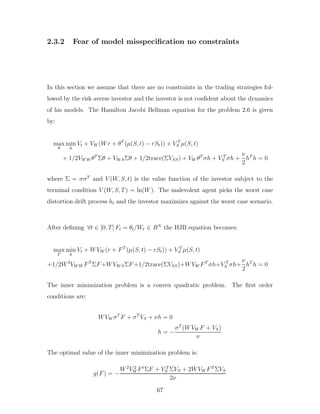 2.3.2 Fear of model misspecification no constraints
In this section we assume that there are no constraints in the trading strategies fol-
lowed by the risk averse investor and the investor is not confident about the dynamics
of his models. The Hamilton Jacobi Bellman equation for the problem 2.6 is given
by:
max
θ
min
h
Vt + VW (Wr + θT
(µ(S, t) − rSt)) + V T
S µ(S, t)
+ 1/2VW W θT
Σθ + VW SΣθ + 1/2trace(ΣVSS) + VW θT
σh + V T
S σh +
ν
2
hT
h = 0
where Σ = σσT
and V (W, S, t) is the value function of the investor subject to the
terminal condition V (W, S, T) = ln(W). The malevolent agent picks the worst case
distortion drift process ht and the investor maximizes against the worst case scenario.
After defining ∀t ∈ [0, T] Ft = θt/Wt ∈ RN
the HJB equation becomes:
max
F
min
h
Vt + WVW (r + FT
(µ(S, t) − rSt)) + V T
S µ(S, t)
+1/2W2
VW W FT
ΣF+WVW SΣF+1/2trace(ΣVSS)+WVW FT
σh+V T
S σh+
ν
2
hT
h = 0
The inner minimization problem is a convex quadratic problem. The first order
conditions are:
WVW σT
F + σT
VS + νh = 0
h = −
σT
(WVW F + VS)
ν
The optimal value of the inner minimization problem is:
g(F) = −
W2
V 2
W Ft
ΣF + V T
S ΣVS + 2WVW FT
ΣVS
2ν
67
 