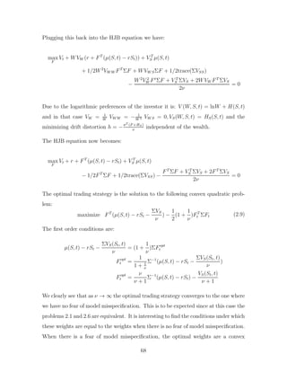 Plugging this back into the HJB equation we have:
max
F
Vt + WVW (r + FT
(µ(S, t) − rSt)) + V T
S µ(S, t)
+ 1/2W2
VW W FT
ΣF + WVW SΣF + 1/2trace(ΣVSS)
−
W2
V 2
W Ft
ΣF + V T
S ΣVS + 2WVW FT
ΣVS
2ν
= 0
Due to the logarithmic preferences of the investor it is: V (W, S, t) = lnW + H(S, t)
and in that case VW = 1
W
VW W = − 1
W 2 VW S = 0, VS(W, S, t) = HS(S, t) and the
minimizing drift distortion h = −σT (F +HS)
ν
independent of the wealth.
The HJB equation now becomes:
max
F
Vt + r + FT
(µ(S, t) − rSt) + V T
S µ(S, t)
− 1/2FT
ΣF + 1/2trace(ΣVSS) −
FT
ΣF + V T
S ΣVS + 2FT
ΣVS
2ν
= 0
The optimal trading strategy is the solution to the following convex quadratic prob-
lem:
maximize FT
(µ(S, t) − rSt −
ΣVS
ν
) −
1
2
(1 +
1
ν
)FT
t ΣFt (2.9)
The first order conditions are:
µ(S, t) − rSt −
ΣVS(St, t)
ν
= (1 +
1
ν
)ΣFopt
t
Fopt
t =
1
1 + 1
ν
Σ−1
(µ(S, t) − rSt −
ΣVS(St, t)
ν
)
Fopt
t =
ν
ν + 1
Σ−1
(µ(S, t) − rSt) −
VS(St, t)
ν + 1
We clearly see that as ν → ∞ the optimal trading strategy converges to the one where
we have no fear of model misspecification. This is to be expected since at this case the
problems 2.1 and 2.6 are equivalent. It is interesting to find the conditions under which
these weights are equal to the weights when there is no fear of model misspecification.
When there is a fear of model misspecification, the optimal weights are a convex
68
 