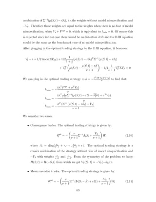 combination of Σ−1
(µ(S, t)−rSt), i.e.the weights without model misspecification and
−VS. Therefore these weights are equal to the weights when there is no fear of model
misspecification, when Vs + Fopt
= 0, which is equivalent to hmin = 0. Of course this
is expected since in that case there would be no distortion drift and the HJB equation
would be the same as the benchmark case of no model misspecification.
After plugging in the optimal trading strategy to the HJB equation, it becomes:
Vt + r + 1/2 trace(ΣVSS) + 1/2
1
1 + 1
ν
(µ(S, t) − rSt)T
Σ−1
(µ(S, t) − rSt)
+ V T
S

µ(S, t) −
µ(S, t) − rS
ν + 1

− 1/2
1
ν + 1
V T
S ΣVS = 0
We can plug in the optimal trading strategy to h = −σT (W VW F +VS)
ν
to find that:
hmin = −
(σT
Fopt
+ σT
VS)
ν
hmin = −
(σT 1
1+ 1
ν
Σ−1
(µ(S, t) − rSt − ΣVS
ν
) + σT
VS)
ν
hmin = −
σT
(Σ−1
(µ(S, t) − rSt) + VS)
ν + 1
We consider two cases:
• Convergence trades. The optimal trading strategy is given by:
θopt
t = −

ν
ν + 1
Σ−1
AtSt +
VS
ν + 1

Wt (2.10)
where At = diag( a1
T−t
+ r, · · · , aN
T−t
+ r). The optimal trading strategy is a
convex combination of the strategy without fear of model misspecification and
−VS with weights ν
ν+1
and 1
ν+1
. From the symmetry of the problem we have:
H(S, t) = H(−S, t) from which we get VS(St, t) = −VS(−St, t).
• Mean reversion trades. The optimal trading strategy is given by:
θopt
t = −

ν
ν + 1
Σ−1
(Φ(St − S̄) + rSt) +
VS
ν + 1

Wt (2.11)
69
 