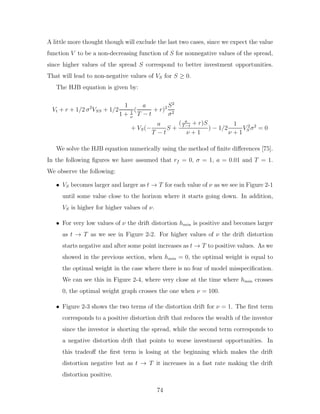 A little more thought though will exclude the last two cases, since we expect the value
function V to be a non-decreasing function of S for nonnegative values of the spread,
since higher values of the spread S correspond to better investment opportunities.
That will lead to non-negative values of VS for S ≥ 0.
The HJB equation is given by:
Vt + r + 1/2 σ2
VSS + 1/2
1
1 + 1
ν
(
a
T − t
+ r)2 S2
σ2
+ VS(−
a
T − t
S +
( a
T−t
+ r)S
ν + 1
) − 1/2
1
ν + 1
V 2
S σ2
= 0
We solve the HJB equation numerically using the method of finite differences [75].
In the following figures we have assumed that rf = 0, σ = 1, a = 0.01 and T = 1.
We observe the following:
• VS becomes larger and larger as t → T for each value of ν as we see in Figure 2-1
until some value close to the horizon where it starts going down. In addition,
VS is higher for higher values of ν.
• For very low values of ν the drift distortion hmin is positive and becomes larger
as t → T as we see in Figure 2-2. For higher values of ν the drift distortion
starts negative and after some point increases as t → T to positive values. As we
showed in the previous section, when hmin = 0, the optimal weight is equal to
the optimal weight in the case where there is no fear of model misspecification.
We can see this in Figure 2-4, where very close at the time where hmin crosses
0, the optimal weight graph crosses the one when ν = 100.
• Figure 2-3 shows the two terms of the distortion drift for ν = 1. The first term
corresponds to a positive distortion drift that reduces the wealth of the investor
since the investor is shorting the spread, while the second term corresponds to
a negative distortion drift that points to worse investment opportunities. In
this tradeoff the first term is losing at the beginning which makes the drift
distortion negative but as t → T it increases in a fast rate making the drift
distortion positive.
74
 