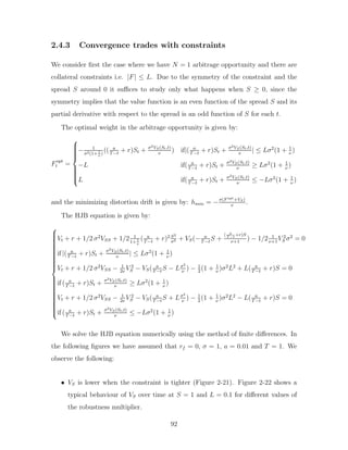2.4.3 Convergence trades with constraints
We consider first the case where we have N = 1 arbitrage opportunity and there are
collateral constraints i.e. |F| ≤ L. Due to the symmetry of the constraint and the
spread S around 0 it suffices to study only what happens when S ≥ 0, since the
symmetry implies that the value function is an even function of the spread S and its
partial derivative with respect to the spread is an odd function of S for each t.
The optimal weight in the arbitrage opportunity is given by:
Fopt
t =













− 1
σ2(1+ 1
ν
)
(( a
T−t
+ r)St + σ2VS(St,t)
ν
) if|( a
T−t
+ r)St + σ2VS(St,t)
ν
| ≤ Lσ2
(1 + 1
ν
)
−L if( a
T−t
+ r)St + σ2VS(St,t)
ν
≥ Lσ2
(1 + 1
ν
)
L if( a
T−t
+ r)St + σ2VS(St,t)
ν
≤ −Lσ2
(1 + 1
ν
)
and the minimizing distortion drift is given by: hmin = −σ(F opt+VS)
ν
.
The HJB equation is given by:



































Vt + r + 1/2 σ2
VSS + 1/2 1
1+ 1
ν
( a
T−t
+ r)2 S2
σ2 + VS(− a
T−t
S +
( a
T −t
+r)S
ν+1
) − 1/2 1
ν+1
V 2
S σ2
= 0
if |( a
T−t
+ r)St + σ2VS(St,t)
ν
| ≤ Lσ2
(1 + 1
ν
)
Vt + r + 1/2 σ2
VSS − 1
2ν
V 2
S − VS( a
T−t
S − Lσ2
ν
) − 1
2
(1 + 1
ν
)σ2
L2
+ L( a
T−t
+ r)S = 0
if ( a
T−t
+ r)St + σ2VS(St,t)
ν
≥ Lσ2
(1 + 1
ν
)
Vt + r + 1/2 σ2
VSS − 1
2ν
V 2
S − VS( a
T−t
S + Lσ2
ν
) − 1
2
(1 + 1
ν
)σ2
L2
− L( a
T−t
+ r)S = 0
if ( a
T−t
+ r)St + σ2VS(St,t)
ν
≤ −Lσ2
(1 + 1
ν
)
We solve the HJB equation numerically using the method of finite differences. In
the following figures we have assumed that rf = 0, σ = 1, a = 0.01 and T = 1. We
observe the following:
• VS is lower when the constraint is tighter (Figure 2-21). Figure 2-22 shows a
typical behaviour of VS over time at S = 1 and L = 0.1 for different values of
the robustness multiplier.
92
 