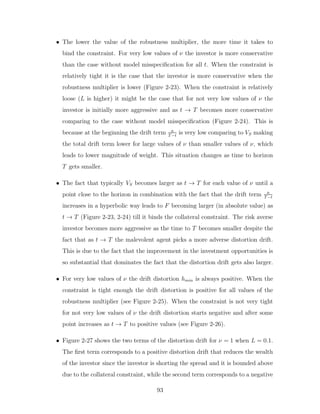 • The lower the value of the robustness multiplier, the more time it takes to
bind the constraint. For very low values of ν the investor is more conservative
than the case without model misspecification for all t. When the constraint is
relatively tight it is the case that the investor is more conservative when the
robustness multiplier is lower (Figure 2-23). When the constraint is relatively
loose (L is higher) it might be the case that for not very low values of ν the
investor is initially more aggressive and as t → T becomes more conservative
comparing to the case without model misspecification (Figure 2-24). This is
because at the beginning the drift term a
T−t
is very low comparing to VS making
the total drift term lower for large values of ν than smaller values of ν, which
leads to lower magnitude of weight. This situation changes as time to horizon
T gets smaller.
• The fact that typically VS becomes larger as t → T for each value of ν until a
point close to the horizon in combination with the fact that the drift term a
T−t
increases in a hyperbolic way leads to F becoming larger (in absolute value) as
t → T (Figure 2-23, 2-24) till it binds the collateral constraint. The risk averse
investor becomes more aggressive as the time to T becomes smaller despite the
fact that as t → T the malevolent agent picks a more adverse distortion drift.
This is due to the fact that the improvement in the investment opportunities is
so substantial that dominates the fact that the distortion drift gets also larger.
• For very low values of ν the drift distortion hmin is always positive. When the
constraint is tight enough the drift distortion is positive for all values of the
robustness multiplier (see Figure 2-25). When the constraint is not very tight
for not very low values of ν the drift distortion starts negative and after some
point increases as t → T to positive values (see Figure 2-26).
• Figure 2-27 shows the two terms of the distortion drift for ν = 1 when L = 0.1.
The first term corresponds to a positive distortion drift that reduces the wealth
of the investor since the investor is shorting the spread and it is bounded above
due to the collateral constraint, while the second term corresponds to a negative
93
 