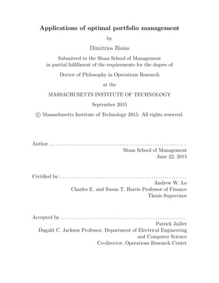 Applications of optimal portfolio management
by
Dimitrios Bisias
Submitted to the Sloan School of Management
in partial fulfillment of the requirements for the degree of
Doctor of Philosophy in Operations Research
at the
MASSACHUSETTS INSTITUTE OF TECHNOLOGY
September 2015
c Massachusetts Institute of Technology 2015. All rights reserved.
Author .. . . . . . . . . . . . . . . . . . . . . . . . . . . . . . . . . . . . . . . . . . . . . . . . . . . . . . . . . . . . .
Sloan School of Management
June 22, 2015
Certified by. . . . . . . . . . . . . . . . . . . . . . . . . . . . . . . . . . . . . . . . . . . . . . . . . . . . . . . . . .
Andrew W. Lo
Charles E. and Susan T. Harris Professor of Finance
Thesis Supervisor
Accepted by . . . . . . . . . . . . . . . . . . . . . . . . . . . . . . . . . . . . . . . . . . . . . . . . . . . . . . . . .
Patrick Jaillet
Dugald C. Jackson Professor, Department of Electrical Engineering
and Computer Science
Co-director, Operations Research Center
 