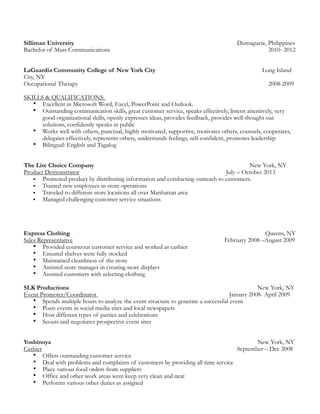 Silliman University Dumaguete, Philippines
Bachelor of Mass Communications 2010- 2012
LaGuardia Community College of New York City Long Island
City, NY
Occupational Therapy 2008-2009
SKILLS & QUALIFICATIONS:
• Excellent in Microsoft Word, Excel, PowerPoint and Outlook.
• Outstanding communication skills, great customer service, speaks effectively, listens attentively, very
good organizational skills, openly expresses ideas, provides feedback, provides well-thought out
solutions, confidently speaks in public
• Works well with others, punctual, highly motivated, supportive, motivates others, counsels, cooperates,
delegates effectively, represents others, understands feelings, self-confident, promotes leadership
• Bilingual: English and Tagalog
The Lite Choice Company New York, NY
Product Demonstrator July – October 2013
• Promoted product by distributing information and conducting outreach to customers.
• Trained new employees in store operations
• Traveled to different store locations all over Manhattan area
• Managed challenging customer service situations
Express Clothing Queens, NY
Sales Representative February 2008 –August 2009
• Provided courteous customer service and worked as cashier
• Ensured shelves were fully stocked
• Maintained cleanliness of the store
• Assisted store manager in creating store displays
• Assisted customers with selecting clothing
SLK Productions New York, NY
Event Promoter/Coordinator January 2008- April 2009
• Spends multiple hours to analyze the event structure to generate a successful event
• Posts events in social media sites and local newspapers
• Host different types of parties and celebrations
• Scouts and negotiates prospective event sites
Yoshinoya New York, NY
Cashier September – Dec 2008
• Offers outstanding customer service
• Deal with problems and complaints of customers by providing all time service
• Place various food orders from suppliers
• Office and other work areas were keep very clean and neat
• Performs various other duties as assigned
 